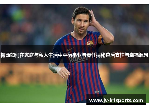 梅西如何在家庭与私人生活中平衡事业与责任揭秘幕后支柱与幸福源泉