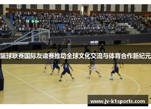 篮球联赛国际友谊赛推动全球文化交流与体育合作新纪元
