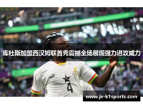 库杜斯加盟西汉姆联首秀震撼全场展现强力进攻威力