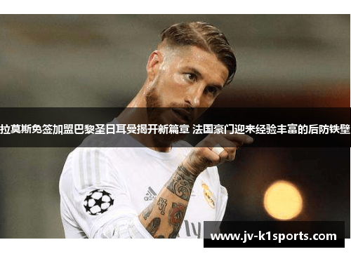 拉莫斯免签加盟巴黎圣日耳曼揭开新篇章 法国豪门迎来经验丰富的后防铁壁