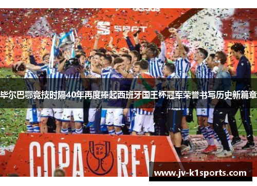 毕尔巴鄂竞技时隔40年再度捧起西班牙国王杯冠军荣誉书写历史新篇章