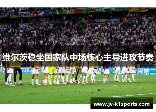 维尔茨稳坐国家队中场核心主导进攻节奏